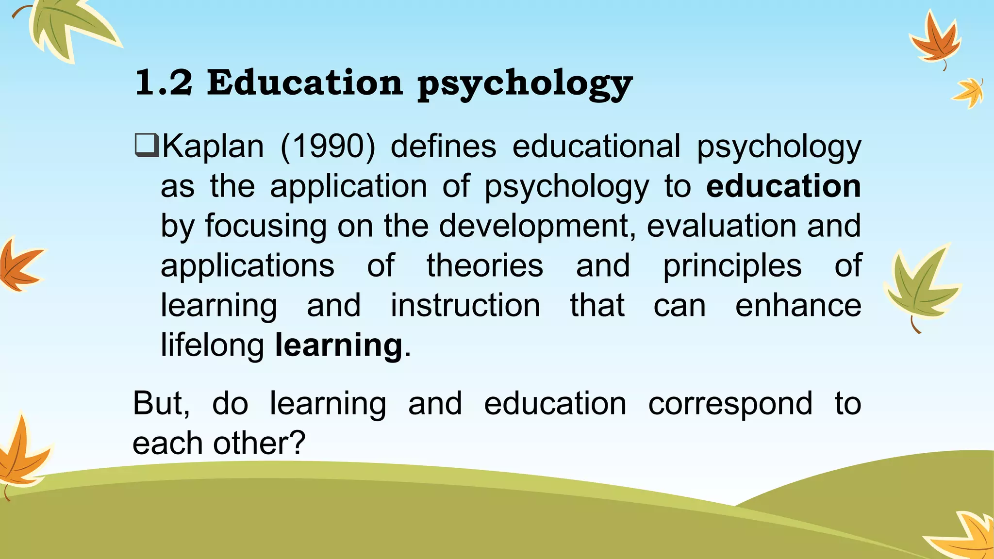 1.2 Education psychology
Kaplan (1990) defines educational psychology
as the application of psychology to education
by focusing on the development, evaluation and
applications of theories and principles of
learning and instruction that can enhance
lifelong learning.
But, do learning and education correspond to
each other?
 