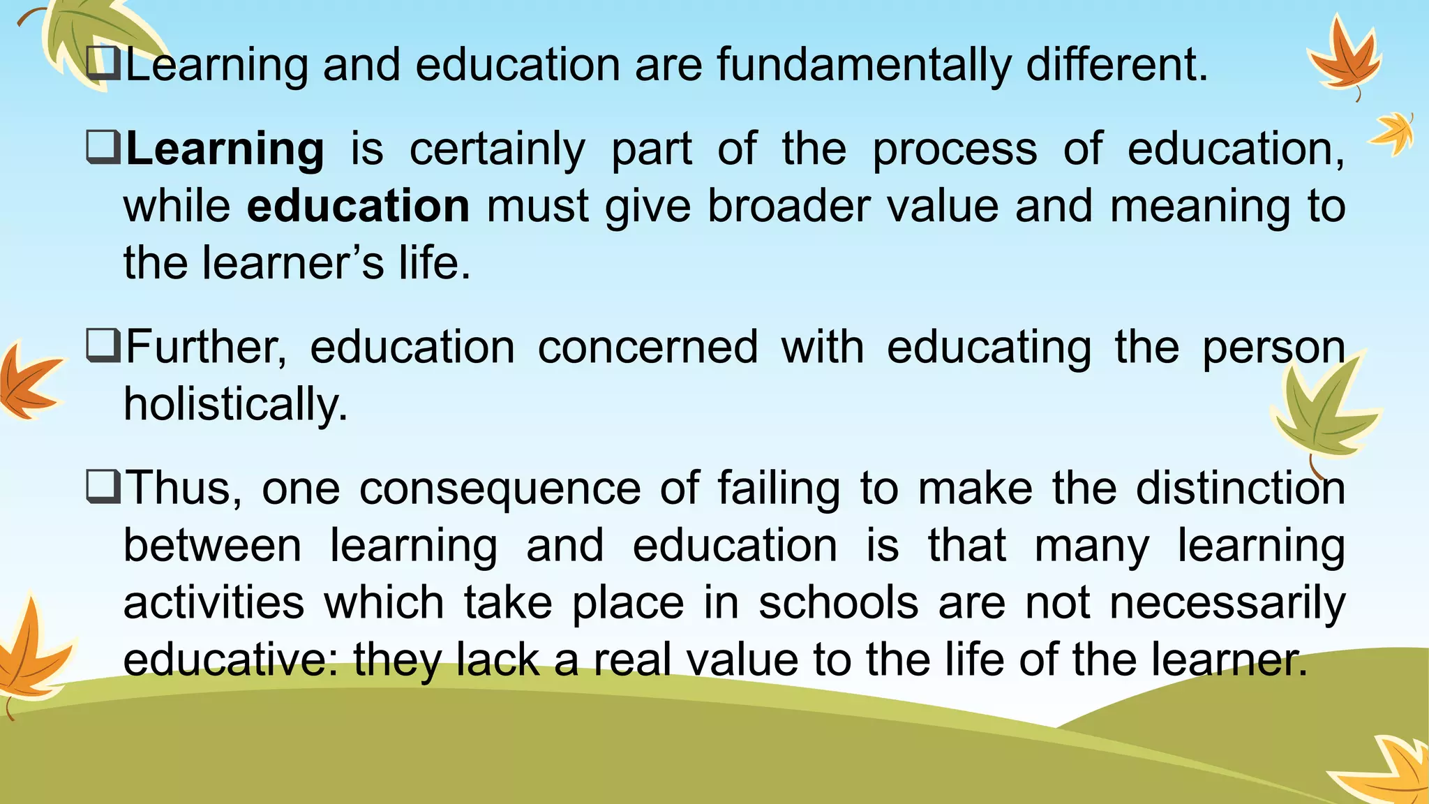 Learning and education are fundamentally different.
Learning is certainly part of the process of education,
while education must give broader value and meaning to
the learner’s life.
Further, education concerned with educating the person
holistically.
Thus, one consequence of failing to make the distinction
between learning and education is that many learning
activities which take place in schools are not necessarily
educative: they lack a real value to the life of the learner.
 