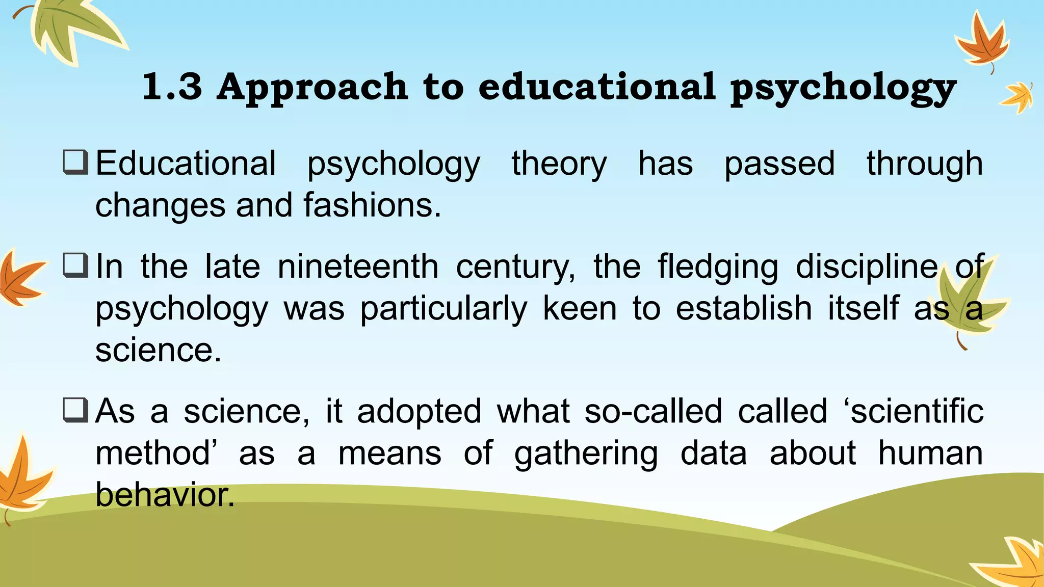 1.3 Approach to educational psychology
Educational psychology theory has passed through
changes and fashions.
In the late nineteenth century, the fledging discipline of
psychology was particularly keen to establish itself as a
science.
As a science, it adopted what so-called called ‘scientific
method’ as a means of gathering data about human
behavior.
 
