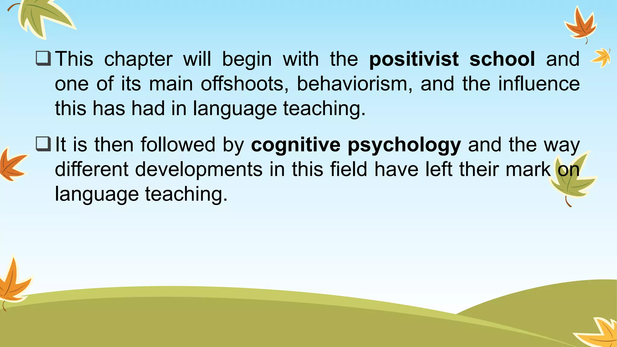 This chapter will begin with the positivist school and
one of its main offshoots, behaviorism, and the influence
this has had in language teaching.
It is then followed by cognitive psychology and the way
different developments in this field have left their mark on
language teaching.
 