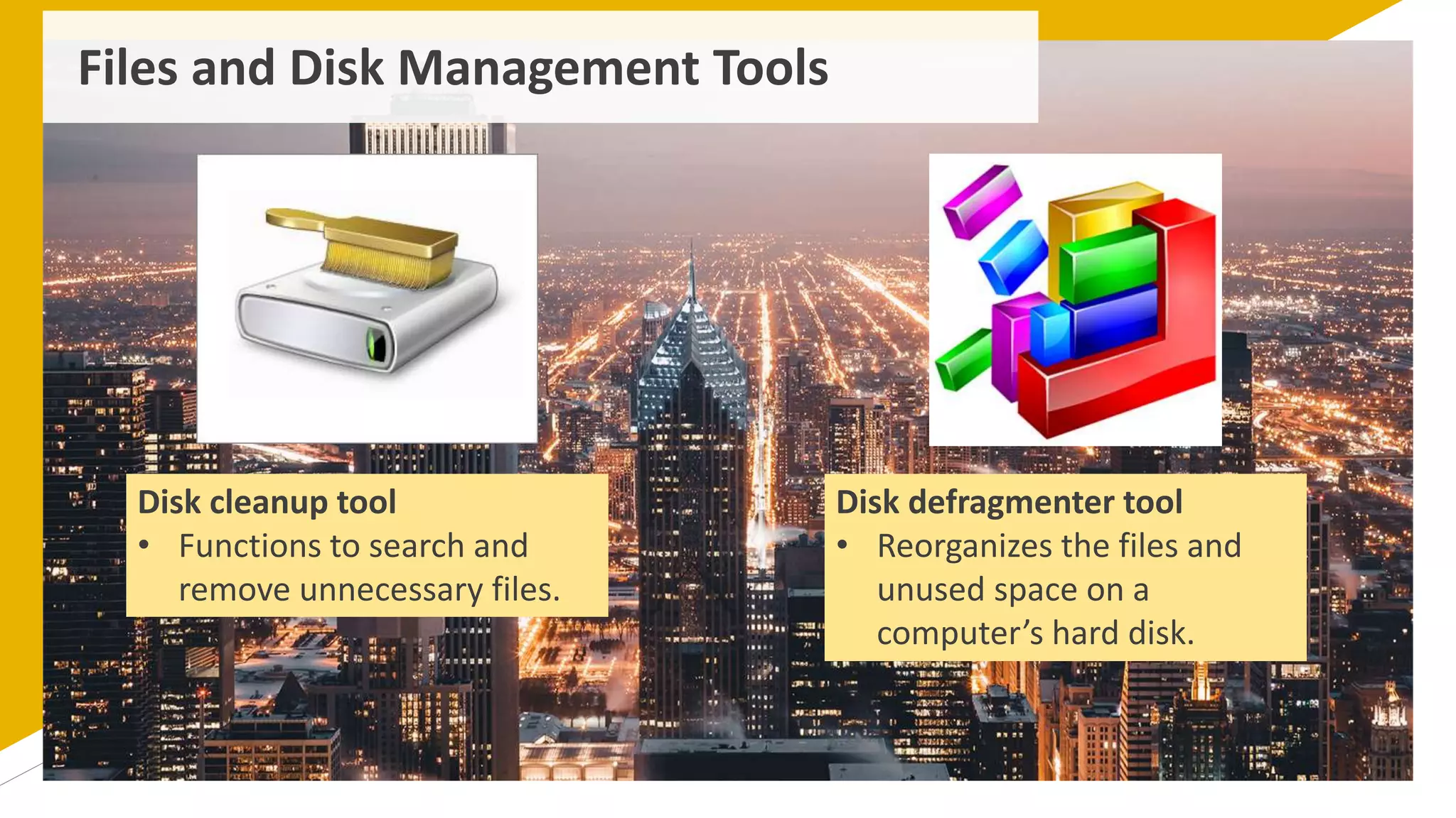 Files and Disk Management Tools
Disk cleanup tool
• Functions to search and
remove unnecessary files.
Disk defragmenter tool
• Reorganizes the files and
unused space on a
computer’s hard disk.
 