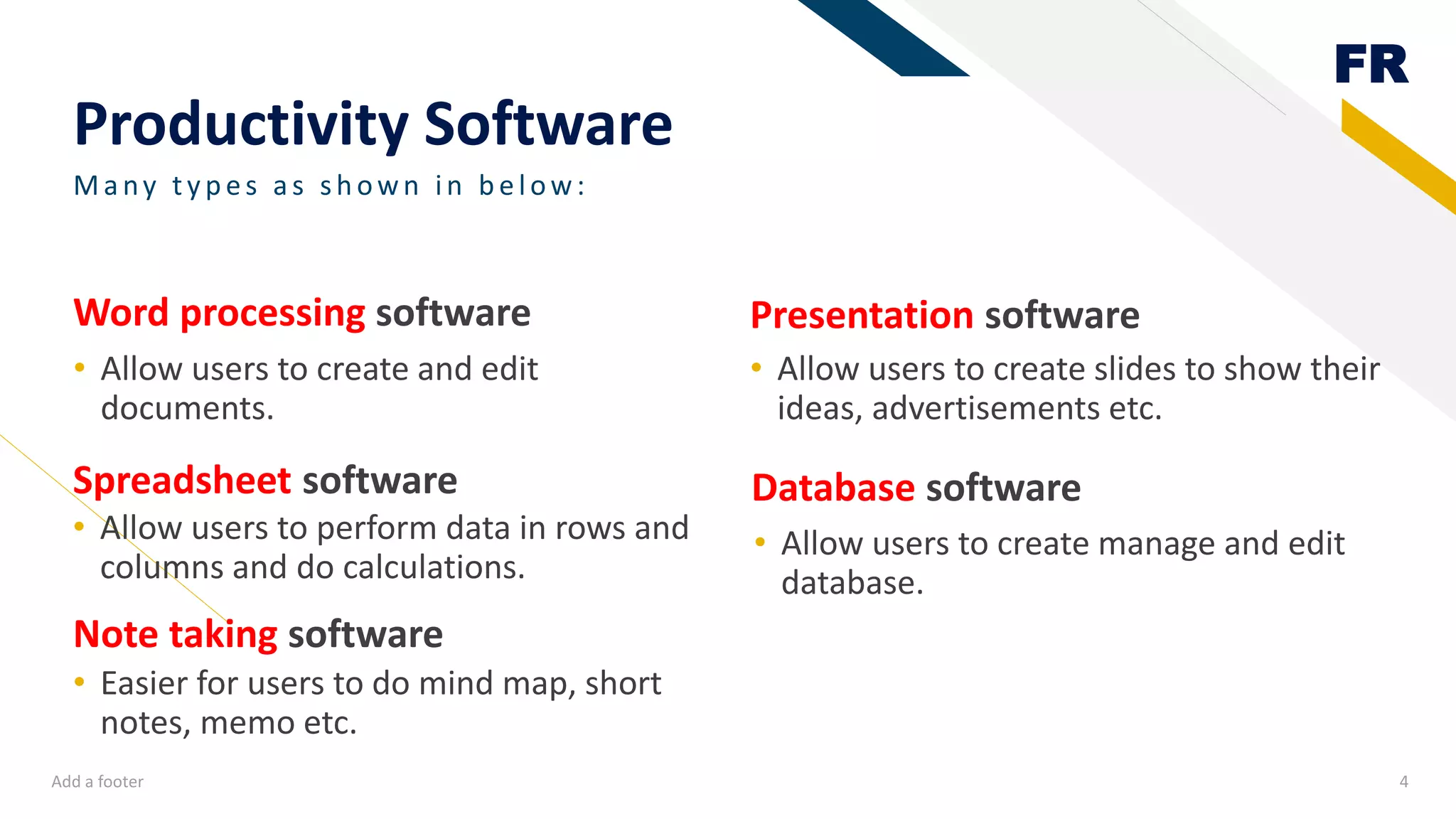 FR
Productivity Software
Spreadsheet software
• Allow users to create and edit
documents.
Presentation software
• Allow users to create slides to show their
ideas, advertisements etc.
Add a footer 4
Many ty p es as sh own in b elow:
Word processing software
Database software
• Easier for users to do mind map, short
notes, memo etc.
• Allow users to create manage and edit
database.
Note taking software
• Allow users to perform data in rows and
columns and do calculations.
 