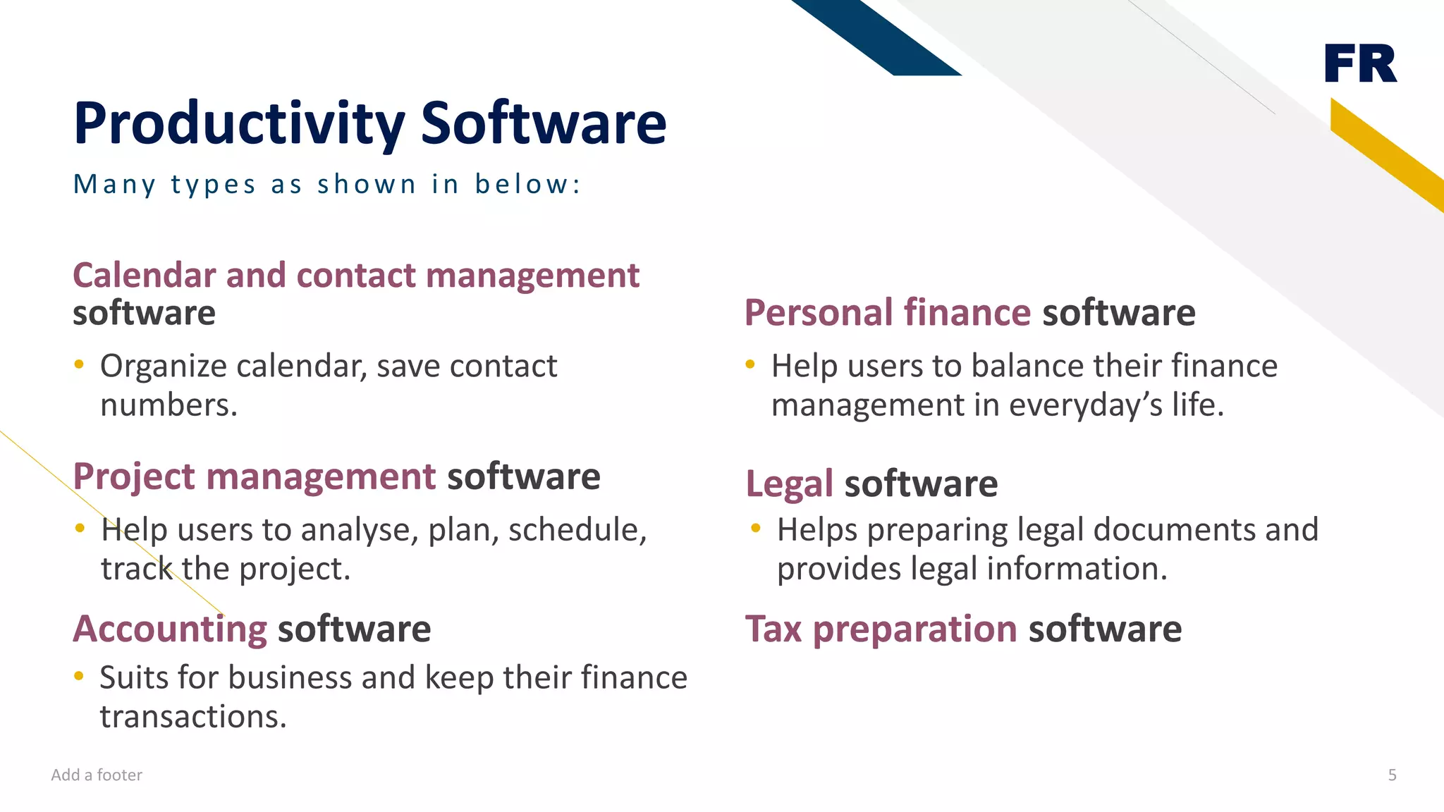 FR
Productivity Software
Project management software
• Organize calendar, save contact
numbers.
Personal finance software
• Help users to balance their finance
management in everyday’s life.
Add a footer 5
Many ty p es as sh own in b elow:
Calendar and contact management
software
Legal software
• Suits for business and keep their finance
transactions.
• Helps preparing legal documents and
provides legal information.
Accounting software Tax preparation software
• Help users to analyse, plan, schedule,
track the project.
 