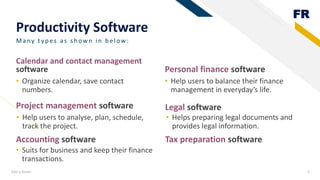 FR
Productivity Software
Project management software
• Organize calendar, save contact
numbers.
Personal finance software
• Help users to balance their finance
management in everyday’s life.
Add a footer 5
Many ty p es as sh own in b elow:
Calendar and contact management
software
Legal software
• Suits for business and keep their finance
transactions.
• Helps preparing legal documents and
provides legal information.
Accounting software Tax preparation software
• Help users to analyse, plan, schedule,
track the project.
 