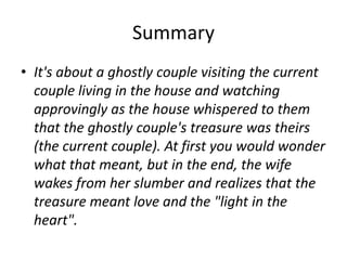 Summary
• It's about a ghostly couple visiting the current
  couple living in the house and watching
  approvingly as the house whispered to them
  that the ghostly couple's treasure was theirs
  (the current couple). At first you would wonder
  what that meant, but in the end, the wife
  wakes from her slumber and realizes that the
  treasure meant love and the "light in the
  heart".
 