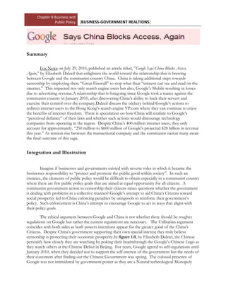 -5791200-857240012763505715000lefttop00<br />Summary<br />Fox News on July 29, 2010, published an article titled, ”Google Says China Blocks Access, Again,” by Elizabeth Dalzeil that enlightens the world toward the relationship that is brewing between Google and the communist country China.  China is taking additional steps towards censorship by employing there “Great Firewall” to stop what their “citizens can see and read on the internet.”  This impacted not only search engine users but also, Google’s Mobile resulting in losses due to advertising revenue.  A relationship that is foregoing since Google took a stance against the communist country in January 2010, after discovering China’s ability to hack their servers and exercise their control over the company.  Dalzeil discuss the trickery behind Google’s actions to redirect internet users to the Hong Kong’s search engine YP.com where they can continue to enjoy the benefits of internet freedom.  There is speculation on how China will retaliate to Google’s “perceived defiance” of their laws and whether such actions would discourage technology companies from operating in the region.  Despite China’s 400 million internet users, they only account for approximately, “250 million to $600 million of Google's projected $28 billion in revenue this year.” As tension rise between the transactional company and the communist nation many await the final outcome of this saga.  <br />Integration and Illustration<br />Imagine if businesses and governments existed with reverse roles in which it became the businesses responsibility to “protect and promote the public good within society”.  In such an instance, the elements of public policy would be difficult to obtain especially in a communist country where there are few public policy goals that are aimed at equal opportunity for all citizens.  A communist government action to censorship their citizens raises questions whether the government is dealing with problems in a collective manner? Google’s attempt to aid China’s Citizens toward social prosperity led to China enforcing penalties by using tools to reinforce their government’s policy.  Such enforcement is China’s attempt to encourage Google to act in ways that aligns with their policy goals. <br />The ethical argument between Google and China is not whether there should be tougher regulations on Google but rather the current regulations are necessary.   The Utilitarian argument coincides with both sides as both powers intentions appear for the greater good of the China’s Citizens.  Despite China’s government supporting their own special interest they truly believe censorship is protecting their economic prosperity.  In figure 1.0, by Elizabeth Dalziel, the Chinese personify how closely they are watching by poking their heads through the Google’s Chinese Logo as they watch others at the Chinese Debut in Beijing.  For years, Google agreed to self-regulations until January 2010, when they decided not to support the self-interest of the government but the needs of their customers after finding out the Chinese Government was spying.  The colossal presence of Google was not intimidated by government power as they are a Natural technological Monopoly that even the Chinese government is unwilling to break free;  “That compromise paid off three weeks ago when China’s regulators renewed Google’s internet License in the country for another year”.   The level of government participation is high while their cultural acceptability remains lower as the government exercises the powerful twin mechanism to the point where there is an unbalance relationship 428625077660500between government, business and society.<br />42862501816100 Figure 1.0:  Ap photo/Elizabeth Dalziel  SEQ Ap_photo/Elizabeth_Dalziel  ARABIC 100 Figure 1.0:  Ap photo/Elizabeth Dalziel  SEQ Ap_photo/Elizabeth_Dalziel  ARABIC 1China’s regulation is aimed at any company that is in disagreement with the lifestyle they have chosen for their citizens. Google supports deregulation and view the policies in place as just a cost of doing business. China exercise economic regulations to control the allocation of information resources provided by Google.  Just as China upheld their egotistic view toward social regulation they believe it is important to protect consumers from the harm that can be caused by people obtaining information freedom. A cost-benefit analysis exists for both the business and the government as they both seek separate interest.  The costs associated with regulations are the risks that either Google will leave China or will the communist regime say enough is enough. Or will Google consider the revenue loss against the possible benefits of advertising to an economy of that magnitude.  The benefits of deregulation are a more informed economy, networking, and democracy within technological constraints.  Both sides experience the spill-over effects of one another’s’ actions leading to timid relations between the two powers.  <br />Since January 2010, there are concerns on whether there exist a collaborative partnership between Google and China.  Are they working in an accommodating manner or are the “two powers working to seek results that benefit both society and business?”  This is the question that remains unanswered as both seek opposite objectives which may potentially collapse their relationship.  The basis of their relationship stems from their societal values and customs.  As China asserts a greater influence over Google, many believe that this partnership will lead the two to working in arm’s length.  As a result, China must consider alternatives after the year agreement to find a different search engine as other technological companies may shy from the nation.  The society of China has no voice and the absent of community influence is the justification for social welfare and reform.<br />Major Concepts and Definitions <br />To work at arm’s length means the government –business goals differ to a point where their differences result in an accommodating relationship rather than the collaborative partnership necessary to work in a collective manner.  To seek a collaborative partnership, there must exist mutually beneficial goals with government-business working openly toward common adjectives.  Many businesses feel there are Legitimacy issues when dealing with foreign governments that branch from the government’s Public policy, their inputs, goals, and tools they used to force acceptability.  Public Policy is a plan of action by the government to achieve a broad goal that affects a majority of people in a Nation.  Their inputs are the pressures use to address the problem such as censorship.  Their goals are usually broad meaning; they affect a large amount of individuals. The public policy tools involve combinations of incentives and penalties to foster good behavior from businesses. Such enforcement government may seek through regulations which are simply rules of conduct for people and business.  There is a thin line between economic and social policies-regulations, or financial and ethical decisions that lead to business-government encountering ethical arguments.  As a result, negative externalities occur which are the spillover effect to unattended costs.  For time will tell the final outcome between Google and China.<br />