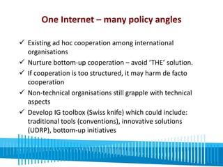 One Internet – many policy angles 
 Existing ad hoc cooperation among international 
organisations 
 Nurture bottom-up cooperation – avoid ‘THE’ solution. 
 If cooperation is too structured, it may harm de facto 
cooperation 
 Non-technical organisations still grapple with technical 
aspects 
 Develop IG toolbox (Swiss knife) which could include: 
traditional tools (conventions), innovative solutions 
(UDRP), bottom-up initiatives 
Global policy silos are replicated on regional and 
natoinal levels. 
 