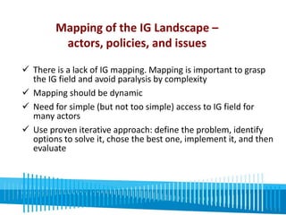Mapping of the IG Landscape – 
actors, policies, and issues 
 There is a lack of IG mapping. Mapping is important to grasp 
the IG field and avoid paralysis by complexity 
 Mapping should be dynamic 
 Need for simple (but not too simple) access to IG field for 
many actors 
 Use proven iterative approach: define the problem, identify 
options to solve it, chose the best one, implement it, and then 
evaluate 
 