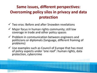 Same issues, different perspectives: 
Overcoming policy silos in privacy and data 
protection 
 Two eras: Before and after Snowden revelations 
 Major focus in human rights community; still low 
coverage in trade and other policy spaces 
 Problem in communication between engineers and 
politicians or diplomats (language, different framing of 
problems) 
 Use examples such as Council of Europe that has most 
of policy aspects under ‘one roof’: human rights, data 
protection, cybercrime 
 