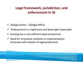 Legal framework, jurisdiction, and 
enforcement in IG 
 (Il)legal online – (Il)legal offline 
 ‘Enforcement is a nightmare and downright impossible’ 
 Existing law is not sufficient (data protection) 
 Need for innovative solutions in implementation 
(innovate with wisdom of legal profession) 
 