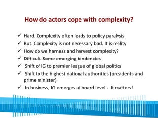 How do actors cope with complexity? 
 Hard. Complexity often leads to policy paralysis 
 But. Complexity is not necessary bad. It is reality 
 How do we harness and harvest complexity? 
 Difficult. Some emerging tendencies 
 Shift of IG to premier league of global politics 
 Shift to the highest national authorities (presidents and 
prime minister) 
 In business, IG emerges at board level - It matters! 
 
