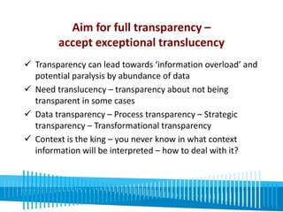 Aim for full transparency – 
accept exceptional translucency 
 Transparency can lead towards ‘information overload’ and 
potential paralysis by abundance of data 
 Need translucency – transparency about not being 
transparent in some cases 
 Data transparency – Process transparency – Strategic 
transparency – Transformational transparency 
 Context is the king – you never know in what context 
information will be interpreted – how to deal with it? 
 Transparency must be institionalised and anchored in 
robust processes 
 