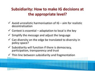Subsidiarity: How to make IG decisions at 
the appropriate level? 
 Avoid unrealistic harmonisation of IG – aim for realistic 
decentralisation 
 Context is essential – adaptation to local is the key 
 Simplify the message and adjust the language 
 Can diversity on the edge be translated to diversity in 
policy space? 
 Subsidiarity will function if there is democracy, 
participation, transparency and trust 
 Thin line between subsidiarity and fragmentation 
 