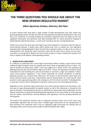 THE THREE QUESTIONS YOU SHOULD ASK ABOUT THE
        NEW SPANISH REGULATED MARKET
                   Albert Agustinoy Guilayn, Attorney, DLA Piper

In recent months there have been a large number of legal developments that have shaken the
Spanish gambling market. On May 28, 2011 the long expected new Spanish Gambling Act came into
force; the authorities are already drafting the secondary regulations that will shape up the new
regulatory framework; and operators have been provided with an interim period for keeping in
exploiting their Spanish businesses… as well as for starting to pay the corresponding taxes.

Taking into account the quick pace that legal issues have followed in connection with the Spanish
online gaming industry, it would seem worth taking some time to analyze the new regulatory
landscape that is being deployed in Spain and how this is going to evolve. In order to do so, there is
nothing better than asking the classic questions: where do we come from?; where are we now?;
and where are we going to? Below you may find the answers to these fundamental questions (at
least in regards of the Spanish online gambling market).


1. WHERE DO WE COME FROM?
It is difficult to understand the current legal environment without making a quick review of the
traditional legal framework that has applied until recent times to gambling services in Spain. This
type of activity has always been under a very strict regime (as a matter of fact, the operation of
gambling activities was not permitted in Spain until 1977). Hence, the regulatory fr amework which
anteceded the new Gambling Act could be described as restrictive, tough and outdated. Indeed,
under these previous regulations it was almost impossible for private companies to operate
gambling activities at a national level. Moreover, the breach of said provisions could imply very
severe sanctions which could even –theoretically- lead to imprisonment. As a final remark, those
provisions were approved long before the emergence of the Internet and other IT developments,
so they were clearly unfit for dealing with a dynamic reality such as the online gaming industry.

Regardless of this restrictive legal environment, the online gaming industry has flourished in the
last years in Spain (having busted the Spanish market as one of the references in Europe for this
type of activities). This paradoxical situation is explained at a great extent by the difficulties for the
Spanish authorities to apply old-fashioned gaming regulations to the lively reality of online gaming
and the obvious disconnection existing between said regulations and the growing demand for
online games.

The result of this particular situation was an unpleasant situation where none of the actors was
comfortable. Operators did not count with a reliable legal environment for the develo pment of
their activities; the authorities had to rely on inadequate legal instruments for dealing with an
emerging reality; and consumers were unable to defend properly their rights.




iGB España 18th-19th November 2011, Madrid                                                Page 1
 