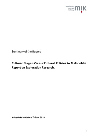 Summary of the Report


Cultural Stages Versus Cultural Policies in Malopolska.
Report on Exploration Research.




Malopolska Institute of Culture 2010




                                                      1
 