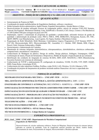 CARLOS CAETANO DE ALMEIDA
Nascimento:- 27/06/1976 Solteiro +55 19 3266-7169 / +55 19 99188-4313 E-mail :- ccaetanoa@gmail.com
Skype: ccaetanoa Currículo Completo no Linkedin: http://www.linkedin.com/in/ccaetanoa Campinas - SP
OBJETIVO: GESTÃO EM ENGENHARIA / P&D / IP / INOVAÇÃO / EMPREENDEDORISMO
RELAÇÕES GOVERNAMENTAIS E NEGÓCIOS
QUALIFICAÇÕES
• Gerenciamento de Projetos de P&D.
• Coordenação de equipe multidisciplinar de Engenheiros (hardware, software e mecânica).
• Sólida formação técnico-administrativa, Inglês Fluente, Espanhol Intermediário, Alemão Básico e Libras.
• Desenvolvimento de produto utilizando recursos de computação gráfica, através de sistemas CAD (NX Siemens,
Autocad, Pro-Engineer, Mechanical Desktop, Catia, SolidWorks e Inventor), CAE (Ansys, Cosmos e Pro-Mechanica)
e CAM (GibbsCAM) para usinagem de peças em CNC.
• Implantação, suporte e manutenção de programas de qualidade e produtividade, utilizando técnicas de gestão da
qualidade e administração da produção como: PDCA, FMEA, TPM, ISHIKAWA, Histograma, Kaizen, JIT, TOC,
S&OP, MRPII, Lean Manufacturing , Lean Logistic, Six Sigma, Kanban e Manufatura Celular.
• Programação de Robô Mitsubishi, Robô Motoman, Controladores Lógicos Programáveis (CLP Siemens STEP 7 e
CLP HI), Microcontrolador 8051, Microcontrolador PIC, Assembler, C++ Builder, PHP, Matlab, IHM, Clipper,
Pascal, Cobol, Sistemas Embarcados e Delphi.
• Gerenciamento e Administração de Contratos.
• Manutenção de sistemas integrados eletroeletrônicos, eletropneumáticos, eletrohidráulicos, eletrônicos embarcados,
computacionais, mecatrônicos e mecânicos.
• Conhecimento de Moldagem de plástico, Design de moldes, Design plásticos, Soldagem, Estampagem, GD&T,
Conformação de metais, Projeto de ferramentas e Dispositivos, Moldes de Injeção e Especificação de aço estrutural.
• Identificação das condições de integração de sistemas SCADA, ERPs (SAP, MAGNUS) e MES (Manufacturing
Execution System) com sistemas de informação.
• Conhecimento de TCP/IP e endereçamento IP, configuração de roteadores, VLSM, VLANS, VTP, OSPF, EIGRP,
SSID, Frame Relay e tecnologias WAN.
• Conhecimento de redes industriais Fieldbus, Profibus e redes WAN, LAN, Wireless, VLAN, Ethernet e VPN.
• Coordenação de projetos de lançamentos de produtos incluindo análises financeiras e de risco e capacidade dos
fornecedores.
FORMAÇÃO ACADÊMICA
DOCTORAL INTELLECTUAL PROPERTY COURSE - Judge Business School / University of Cambridge
MESTRADO EM ENGENHARIA MECÂNICA - UNICAMP / FEM - 02/2015
MBA, GESTÃO EM ADMINISTRAÇÃO PÚBLICA, GESTÃO ADMINISTRATIVA - UFF - 05/2015
MBA, ENGENHARIA E INOVAÇÃO COM ÊNFASE EM GESTÃO DE PROJETOS - UAITEC/UNISEB - 04/2015
ENGENHARIA DE CONTROLE E AUTOMAÇÃO ( MECATRÔNICA - ROBÓTICA) - UNICAMP / FEM
ESPECIALIZAÇÃO EM PROJETOS MECÂNICOS ASSISTIDOS POR COMPUTADOR - UNICAMP / CTC
ESPECIALIZAÇÃO EM GESTÃO DE QUALIDADE E PRODUTIVIDADE - UNICAMP / CTC
ESPECIALIZAÇÃO PCT - PROGRAMA DE CAPACITAÇÃO TECNOLÓGICA - UNICAMP / CTC
EXTENSÃO UNIVERSITÁRIA EM DESIGN NO DESENVOLVIMENTO DE PRODUTOS - SENAC
TELECOMUNICAÇÕES - UNICAMP / CTC
TÉCNICO EM ELETROELETRÔNICA - UNICAMP / CTC
TÉCNICO EM MECATRÔNICA - SENAI Roberto Mange
TÉCNICO EM INFORMÁTICA - Colégio Batista de Campinas
EXPERIÊNCIA PROFISSIONAL
01/13 - Atual DMC / UNICAMP - Departamento de Mecânica Computacional
 