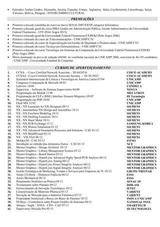 de produtos, exportação, compras, controle de estoque heliográfico, controle de RIAI e controle da refugo,
Suporte Técnico em Informática as Áreas de Engª Processos, PCP, CPD, Exportação, Montagem, Engª de
Qualidade e Assistência Técnica, Encarregado do Setor Heliográfico, Operação e Manutenção em Máquinas
Heliográficas, Estocagem de Produtos e Controle de Arquivos de Desenhos Mecânicos, Desenvolvimento de
Estruturas de Produto (BOM) no Sistema MAGNUS, KITS e Check-list’s de Exportação, Phase-in/out Análise e
Conferência, Criação de Tabelas de Pedidos e Opções de Produtos para Exportação, Cadastros de Itens por
Família e Modelos para MRP, Responsável pela Auditoria de Estruturas de Produtos GE-DAKO, SINGER e
WHITE-WESTINGHOUSE, Sistema Operacional UNIX, Programação em C++ , Clipper, Pascal e Cobol.
EXPERIÊNCIA INTERNACIONAL
• Coreia do Sul - SAMSUNG ELECTRONICS – Engenheiro de P&D - Suwon - 11/2011
• Estados Unidos da América - BURGER KING CORPORATION - Cut Off, LA - 12/2008 até 03/2009
• Emirados Árabes Unidos, Alemanha, Áustria, Espanha, França, Inglaterra, Itália, Liechtenstein, Luxemburgo, Suíça,
Vaticano, Bolívia, Paraguai, Colômbia - INTERCÂMBIO CULTURAL
PREMIAÇÕES
• Primeiro colocado (medalha de ouro) no Inova SENAI 2007/FIESP categoria Informática
• Primeiro colocado geral do curso MBA Gestão em Administração Pública, Gestão Administrativa da Universidade
Federal Fluminense - UFF (Polo Angra 2013)
• Primeiro colocado geral da Universidade Federal Fluminense/CEDERJ (Polo Angra 2006)
• Primeiro colocado do curso de Telecomunicações - UNICAMP/CTC
• Primeiro colocado do curso de Especialização em Gestão de Qualidade e Produtividade - UNICAMP/CTC
• Primeiro colocado do curso Técnico em Eletroeletrônica - UNICAMP/CTC
• Primeiro colocado do curso Tecnologia em Sistemas de Computação da Universidade Federal Fluminense/CEDERJ
(Polo Angra 2006)
• Maior pontuação na prova de redação (60/60) no vestibular nacional da UNICAMP 2006, num total de 46.195 candidatos
- UNICAMP - Universidade Estadual de Campinas
CURSOS DE APERFEIÇOAMENTO
1. CCNA - Cisco Certified Network Associate - ID 6418516 CISCO ACADEMY
2. CCNAS - Cisco Certified Network Associate Secutity - ID 3815923 CISCO ACADEMY
3. Seminário Internacional de Ciência e Tecnologia na América Latina 07/04 UNICAMP
4. Congresso Computação & Mercado 08/01 UNICAMP
5. Labview 10/08 CONDECA
6. Superview – Software de Sistema Supervisório 04/09 NOVUS
7. Programação em Matlab 11/06 MECATRON
8. Programação de CLP e IHM ( Interface Homem Máquina ) 05/07 HI Tecnologia
9. Programação em PHP 10/02 UNICAMP
10. Flash MX 12/02 UNICAMP
11. NX - NX Essentials for NX Designers 09/11 SIEMENS
12. NX - Intermediate NX Design, Assemblies e NX Freeform Modeling 10/11 SIEMENS
13. NX - NX Drafting Essentials e NX Sheet Metal 10/11 SIEMENS
14. NX - NX PCB Exchange 11/11 SAMSUNG KOREA
15. NX - NX Motion Simulation 01/12 SIEMENS
16. NX - NX Advanced Simulation Processes and Solutions - CAE 01/12 SIEMENS
17. NX - NX MoldWizard 02/12 SIEMENS
18. NX – VIS VSA 06/12 SIEMENS
19. Moldex3D - CAE 03/12 FITSO
20. Introdução ao método dos elementos finitos – CAE 01/12 NCE
21. Mentor Graphics - Design Architect 03/12 MENTOR GRAPHICS
22. Mentor Graphics - Library Management System 03/12 MENTOR GRAPHICS
23. Mentor Graphics - Board Station 03/12 MENTOR GRAPHICS
24. Mentor Graphics - HyperLynx Advanced Highy Speed PCB Analysis 04/12 MENTOR GRAPHICS
25. Mentor Graphics - HyperLynx Analog 04/12 MENTOR GRAPHICS
26. Mentor Graphics - HyperLynx Power Integrity Analysis 04/12 MENTOR GRAPHICS
27. Mentor Graphics - HyperLynx Signal Integrity Analysis 04/12 MENTOR GRAPHICS
28. Gestão Estratégica de Marketing, Vendas e Serviços para Empresas de TI 03/12 GRUPO TREINAR
29. Ansys LS-Dyna – Dinâmica Explicita 06/12 ESSS
 