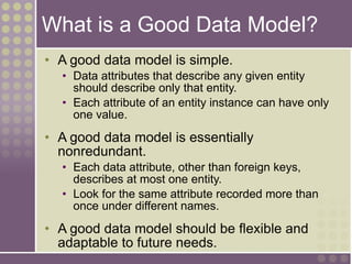 What is a Good Data Model?
• A good data model is simple.
• Data attributes that describe any given entity
should describe only that entity.
• Each attribute of an entity instance can have only
one value.
• A good data model is essentially
nonredundant.
• Each data attribute, other than foreign keys,
describes at most one entity.
• Look for the same attribute recorded more than
once under different names.
• A good data model should be flexible and
adaptable to future needs.
 