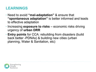 LEARNINGS  Need to avoid  “mal-adaptation”  & ensure that  “spontaneous adaptation”  is better informed and leads to effective adaptation Increasing  exposure to risks  – economic risks driving urgency of  urban DRR Entry points  for CCA: rebuilding from disasters (build back better -PDNAs) & building new cities (urban planning, Water & Sanitation, etc) 