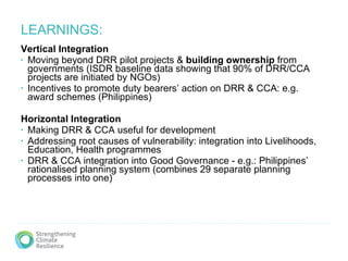 LEARNINGS: Vertical Integration  Moving beyond DRR pilot projects &  building ownership  from governments (ISDR baseline data showing that 90% of DRR/CCA projects are initiated by NGOs) Incentives to promote duty bearers’ action on DRR & CCA: e.g. award schemes (Philippines) Horizontal Integration   Making DRR & CCA useful for development Addressing root causes of vulnerability: integration into Livelihoods, Education, Health programmes DRR & CCA integration into Good Governance - e.g.: Philippines’ rationalised planning system (combines 29 separate planning processes into one) 