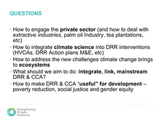 QUESTIONS How to engage the  private sector  (and how to deal with  extractive industries , palm oil Industry, tea plantations, etc) How to integrate  climate science  into DRR interventions (HVCAs, DRR Action plans M&E, etc) How to address the new challenges climate change brings to  ecosystems What should we aim to do:  integrate, link, mainstream  DRR & CCA? How to make DRR & CCA “ useful” for development  – poverty reduction, social justice and gender equity 