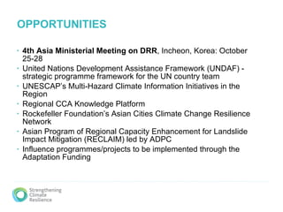 OPPORTUNITIES 4th Asia Ministerial Meeting   on DRR , Incheon, Korea: October 25-28  United Nations Development Assistance Framework (UNDAF) - strategic programme framework for the UN country team UNESCAP’s Multi‐Hazard Climate Information Initiatives in the Region Regional CCA Knowledge Platform Rockefeller Foundation’s Asian Cities Climate Change Resilience Network  Asian Program of Regional Capacity Enhancement for Landslide Impact Mitigation (RECLAIM) led by ADPC Influence programmes/projects to be implemented through the Adaptation Funding 