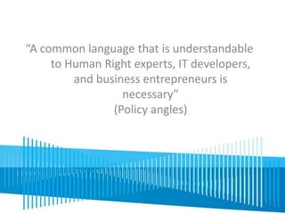 “A common language that is understandable 
to Human Right experts, IT developers, 
and business entrepreneurs is 
necessary” 
(Policy angles) 
 