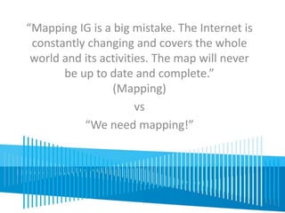 “Mapping IG is a big mistake. The Internet is 
constantly changing and covers the whole 
world and its activities. The map will never 
be up to date and complete.” 
(Mapping) 
vs 
“We need mapping!” 
 
