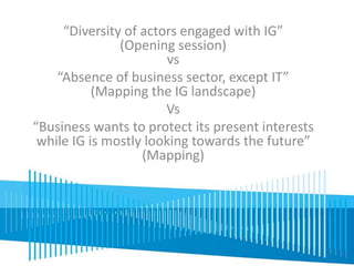 “Diversity of actors engaged with IG” 
(Opening session) 
vs 
“Absence of business sector, except IT” 
(Mapping the IG landscape) 
Vs 
“Business wants to protect its present interests 
while IG is mostly looking towards the future” 
(Mapping) 
 
