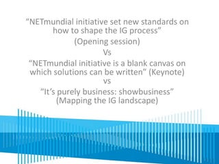 “NETmundial initiative set new standards on 
how to shape the IG process” 
(Opening session) 
Vs 
“NETmundial initiative is a blank canvas on 
which solutions can be written” (Keynote) 
vs 
“It’s purely business: showbusiness” 
(Mapping the IG landscape) 
 