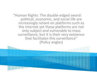 “Human Rights: The double-edged sword: 
political, economic, and social life are 
increasingly reliant on platforms such as 
the Internet yet these platforms are not 
only subject and vulnerable to mass 
surveillance, but it is their very existence 
that facilitates this surveillance” 
(Policy angles) 
 