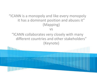 “ICANN is a monopoly and like every monopoly 
it has a dominant position and abuses it” 
(Mapping) 
vs 
“ICANN collaborates very closely with many 
different countries and other stakeholders” 
(Keynote) 
 