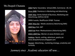 Summary since  Academic education till now… 2006 :Higher Secondary  School,CBSE, Commerce : 81.1% Since 2008 : Freelance in Marketing and Advertising  2009’ May : Amity School of Business, Marketing and Advertising ,CGPA:6.19/10 2008:4 weeks: Rediffusion DY&R  Trainee 2009 ‘May-Oct  : Media solutions( Advertising SME) 2009’Nov -Feb: JWT  2009’Feb -Now: Mediasolutions (Advertising SME) SINCE 2009’Dec : Mentor at www.thinketc.com Hobbies : Sports, writing, adventure ,poetry on www.deepalichanana.blogspot.com Passion : Advertising , marketing strategy ,creativity and curiosity  Ms.Deepali Chanana 