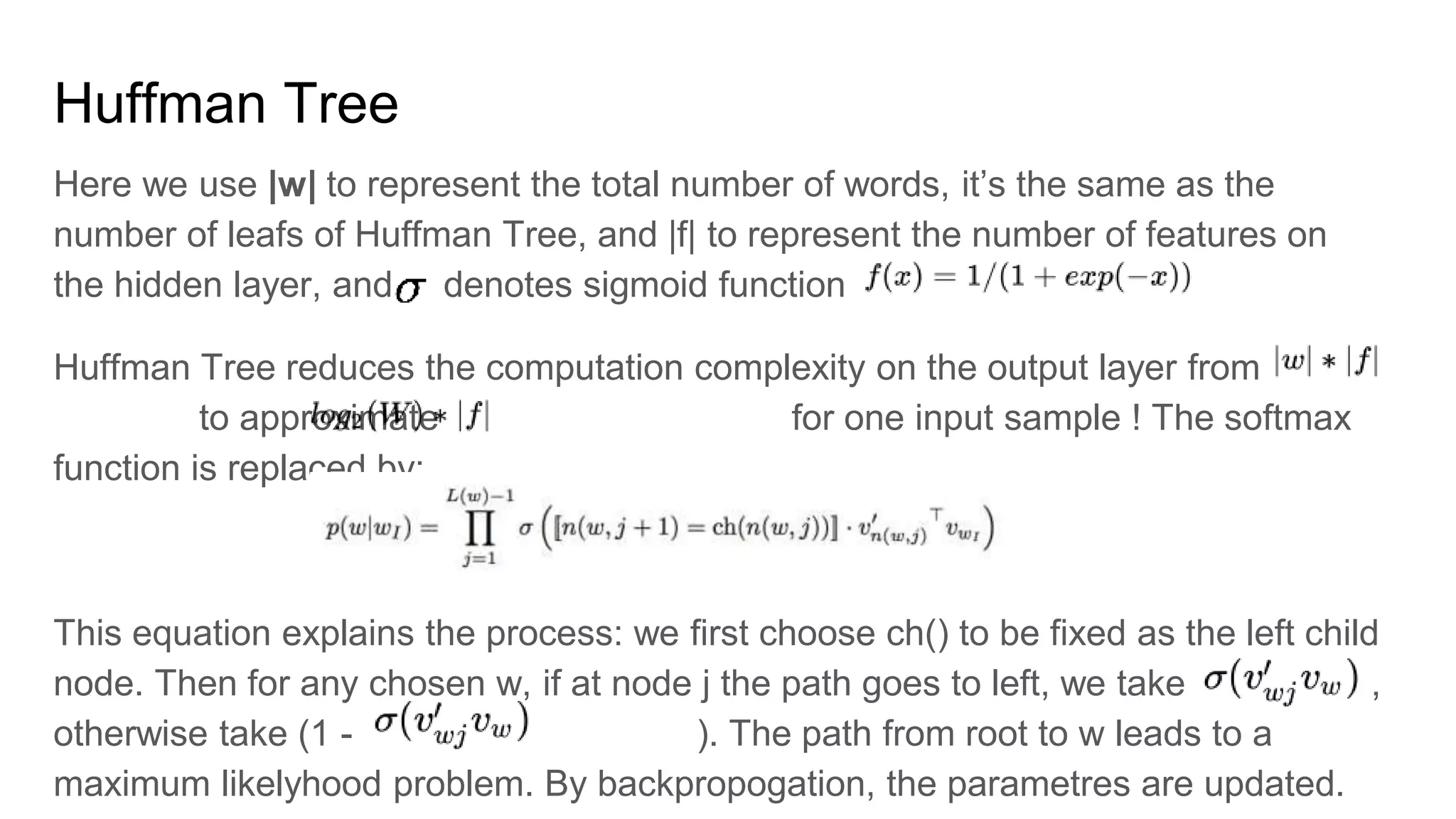 Huffman Tree
Here we use |w| to represent the total number of words, it’s the same as the
number of leafs of Huffman Tree, and |f| to represent the number of features on
the hidden layer, and denotes sigmoid function
Huffman Tree reduces the computation complexity on the output layer from
to approximate for one input sample ! The softmax
function is replaced by:
This equation explains the process: we first choose ch() to be fixed as the left child
node. Then for any chosen w, if at node j the path goes to left, we take ,
otherwise take (1 - ). The path from root to w leads to a
maximum likelyhood problem. By backpropogation, the parametres are updated.
 
