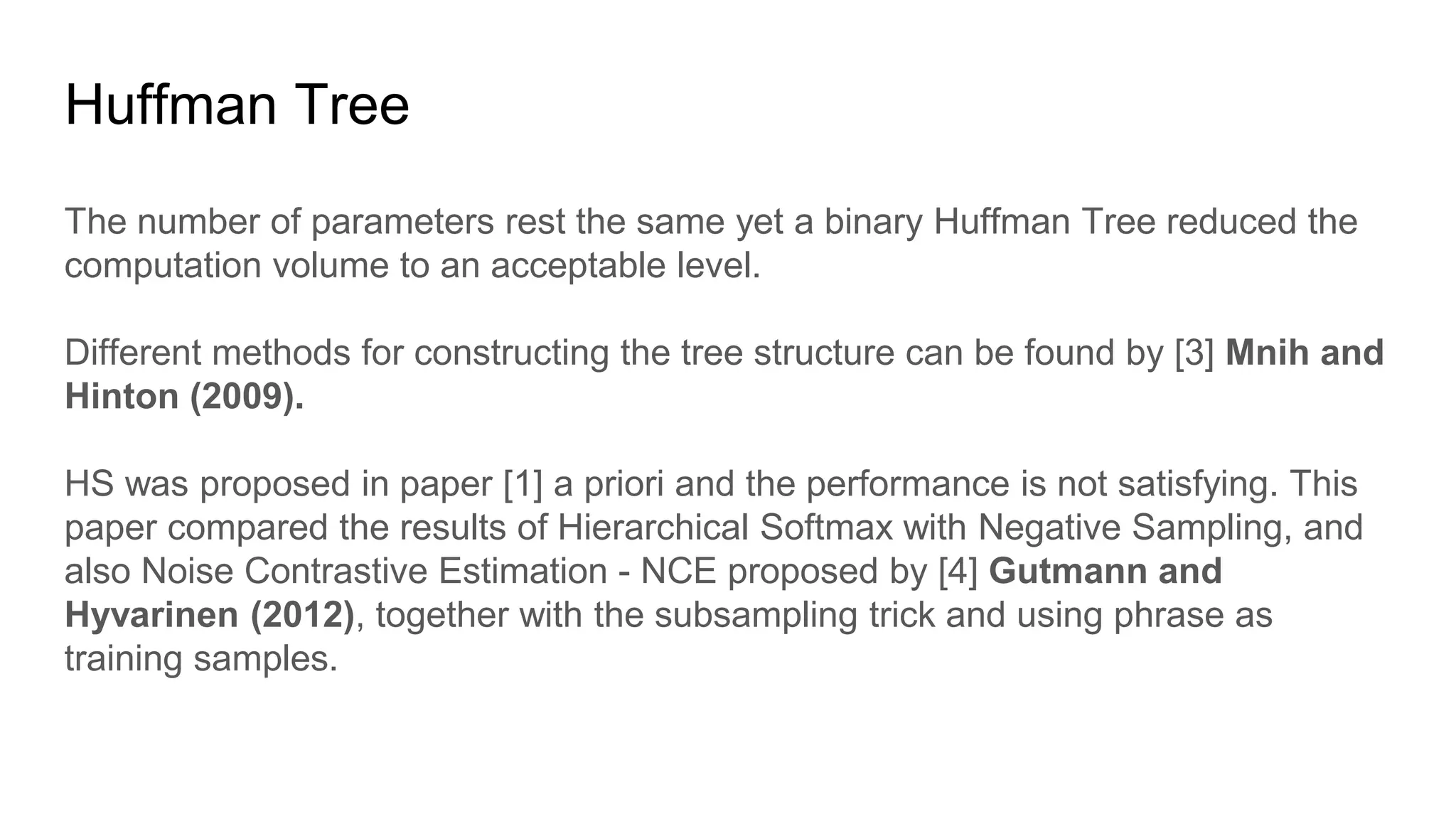The number of parameters rest the same yet a binary Huffman Tree reduced the
computation volume to an acceptable level.
Different methods for constructing the tree structure can be found by [3] Mnih and
Hinton (2009).
HS was proposed in paper [1] a priori and the performance is not satisfying. This
paper compared the results of Hierarchical Softmax with Negative Sampling, and
also Noise Contrastive Estimation - NCE proposed by [4] Gutmann and
Hyvarinen (2012), together with the subsampling trick and using phrase as
training samples.
Huffman Tree
 