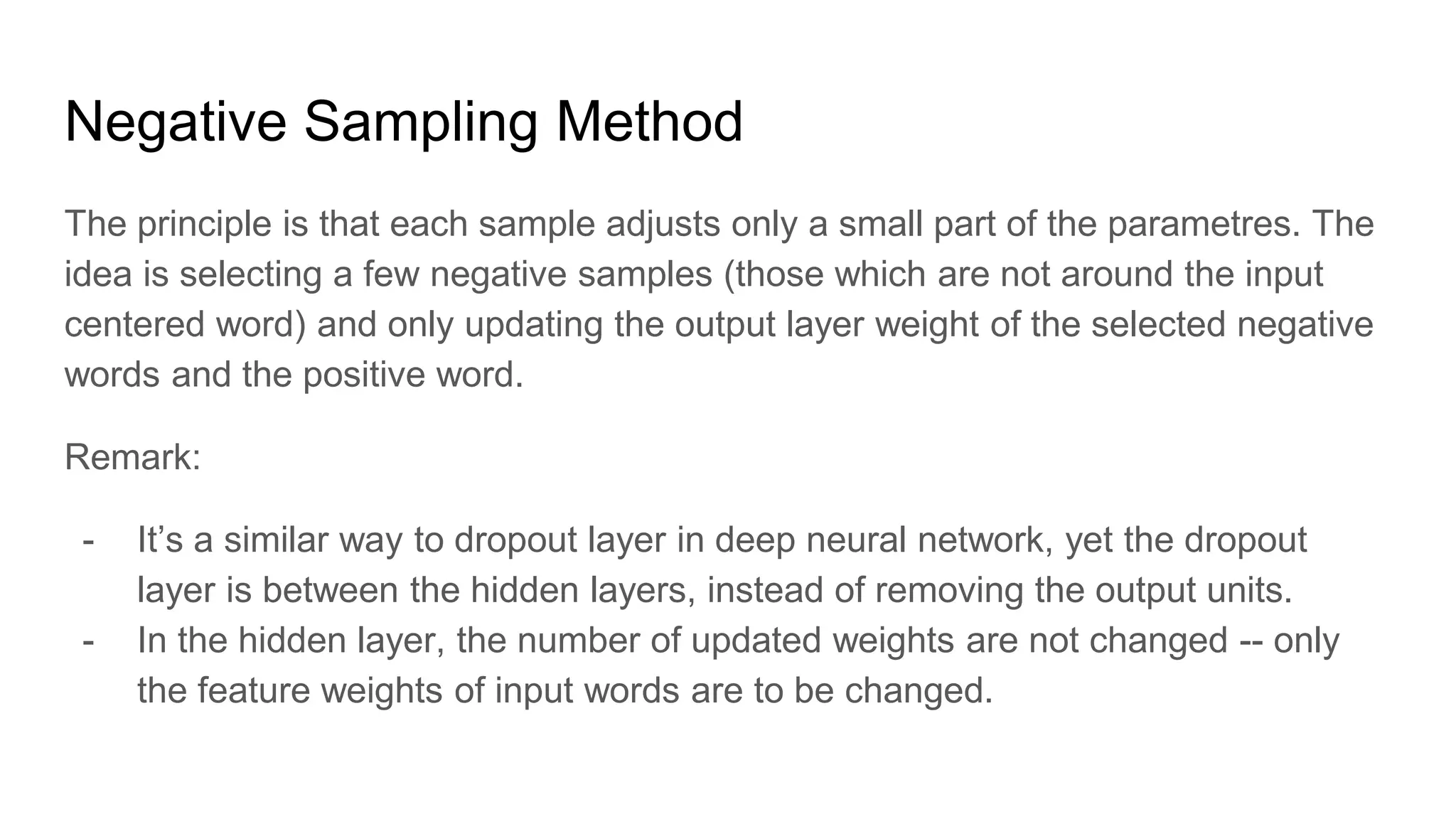 Negative Sampling Method
The principle is that each sample adjusts only a small part of the parametres. The
idea is selecting a few negative samples (those which are not around the input
centered word) and only updating the output layer weight of the selected negative
words and the positive word.
Remark:
- It’s a similar way to dropout layer in deep neural network, yet the dropout
layer is between the hidden layers, instead of removing the output units.
- In the hidden layer, the number of updated weights are not changed -- only
the feature weights of input words are to be changed.
 