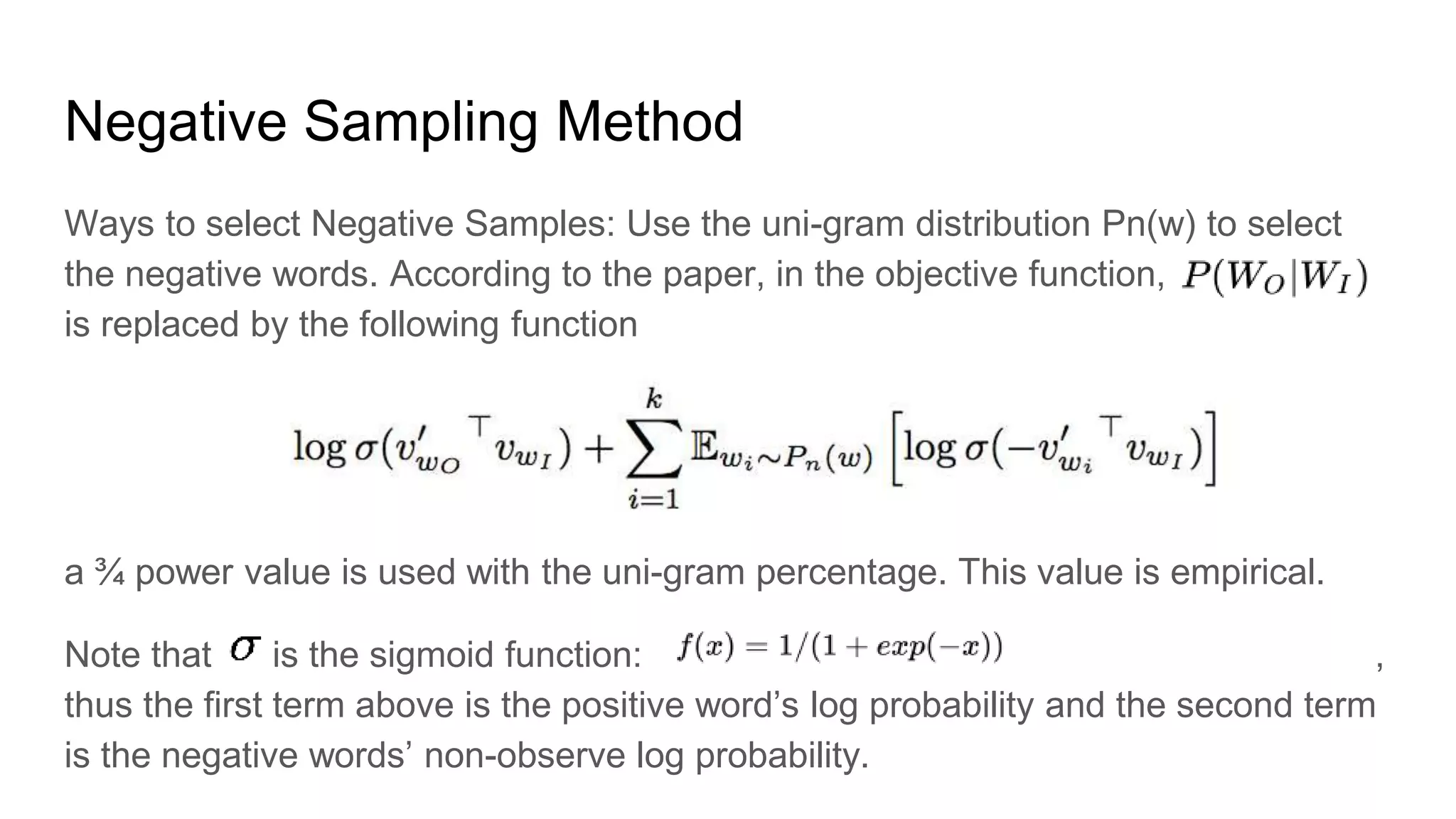 Negative Sampling Method
Ways to select Negative Samples: Use the uni-gram distribution Pn(w) to select
the negative words. According to the paper, in the objective function,
is replaced by the following function
a ¾ power value is used with the uni-gram percentage. This value is empirical.
Note that is the sigmoid function: ,
thus the first term above is the positive word’s log probability and the second term
is the negative words’ non-observe log probability.
 