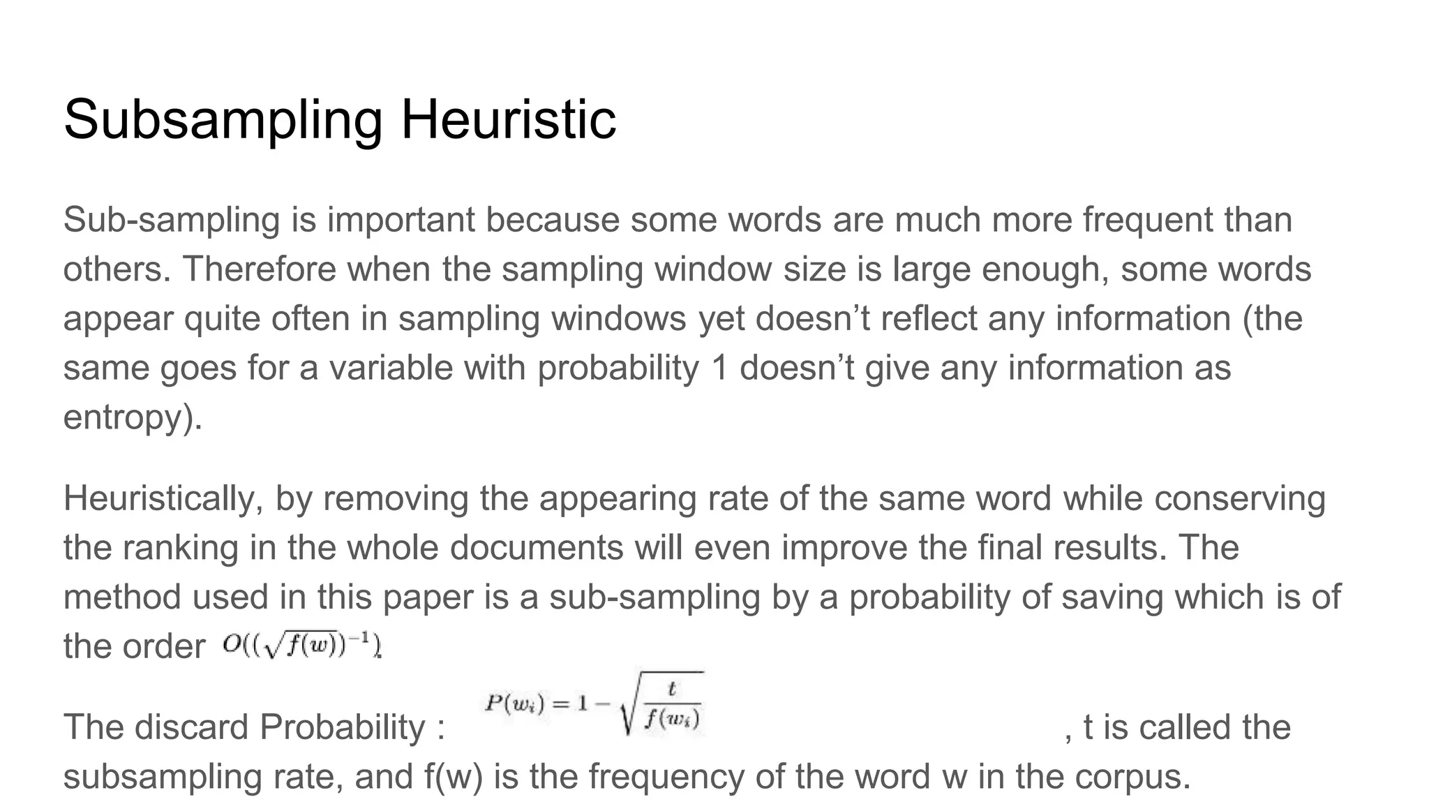 Subsampling Heuristic
Sub-sampling is important because some words are much more frequent than
others. Therefore when the sampling window size is large enough, some words
appear quite often in sampling windows yet doesn’t reflect any information (the
same goes for a variable with probability 1 doesn’t give any information as
entropy).
Heuristically, by removing the appearing rate of the same word while conserving
the ranking in the whole documents will even improve the final results. The
method used in this paper is a sub-sampling by a probability of saving which is of
the order .
The discard Probability : , t is called the
subsampling rate, and f(w) is the frequency of the word w in the corpus.
 
