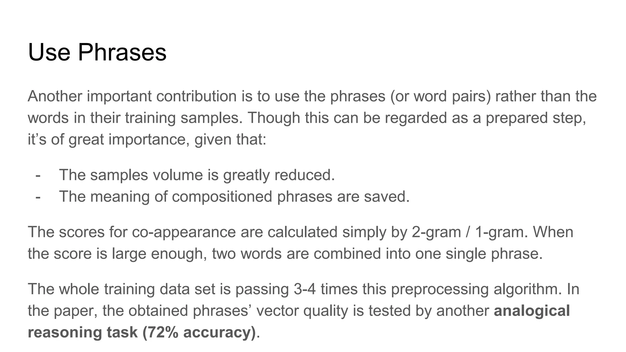Use Phrases
Another important contribution is to use the phrases (or word pairs) rather than the
words in their training samples. Though this can be regarded as a prepared step,
it’s of great importance, given that:
- The samples volume is greatly reduced.
- The meaning of compositioned phrases are saved.
The scores for co-appearance are calculated simply by 2-gram / 1-gram. When
the score is large enough, two words are combined into one single phrase.
The whole training data set is passing 3-4 times this preprocessing algorithm. In
the paper, the obtained phrases’ vector quality is tested by another analogical
reasoning task (72% accuracy).
 