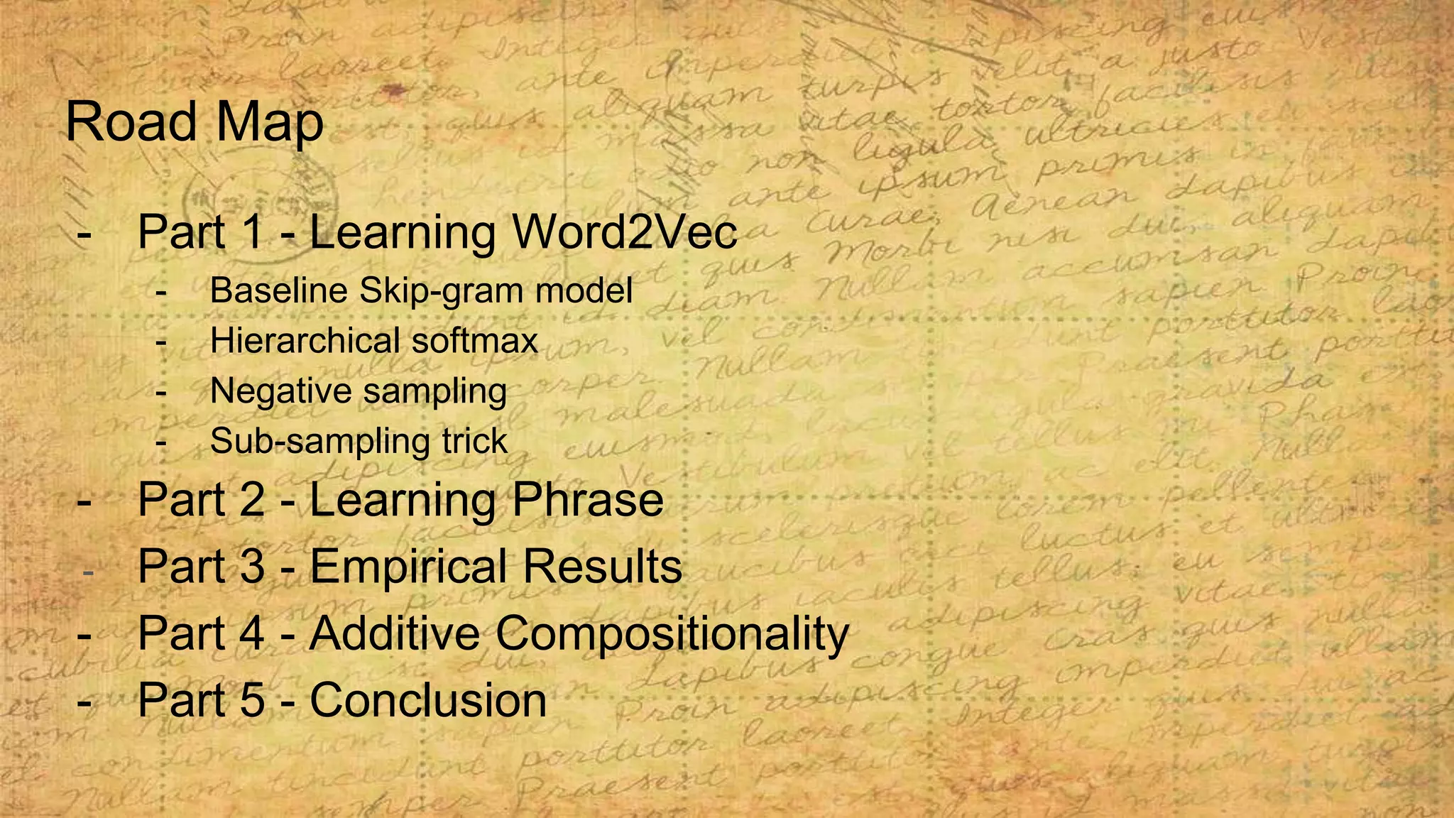 Road Map
- Part 1 - Learning Word2Vec
- Baseline Skip-gram model
- Hierarchical softmax
- Negative sampling
- Sub-sampling trick
- Part 2 - Learning Phrase
- Part 3 - Empirical Results
- Part 4 - Additive Compositionality
- Part 5 - Conclusion
 