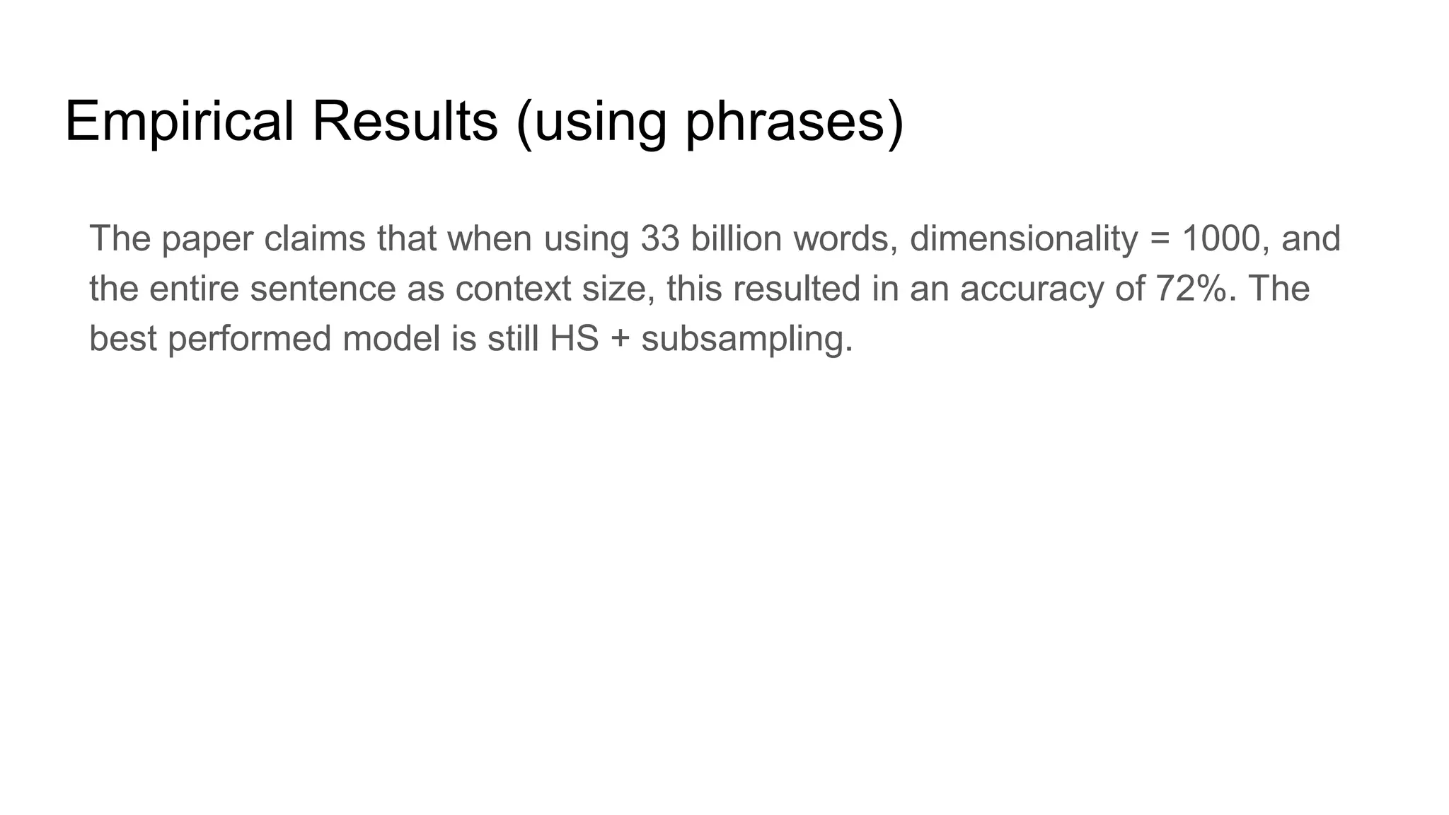 Empirical Results (using phrases)
The paper claims that when using 33 billion words, dimensionality = 1000, and
the entire sentence as context size, this resulted in an accuracy of 72%. The
best performed model is still HS + subsampling.
 