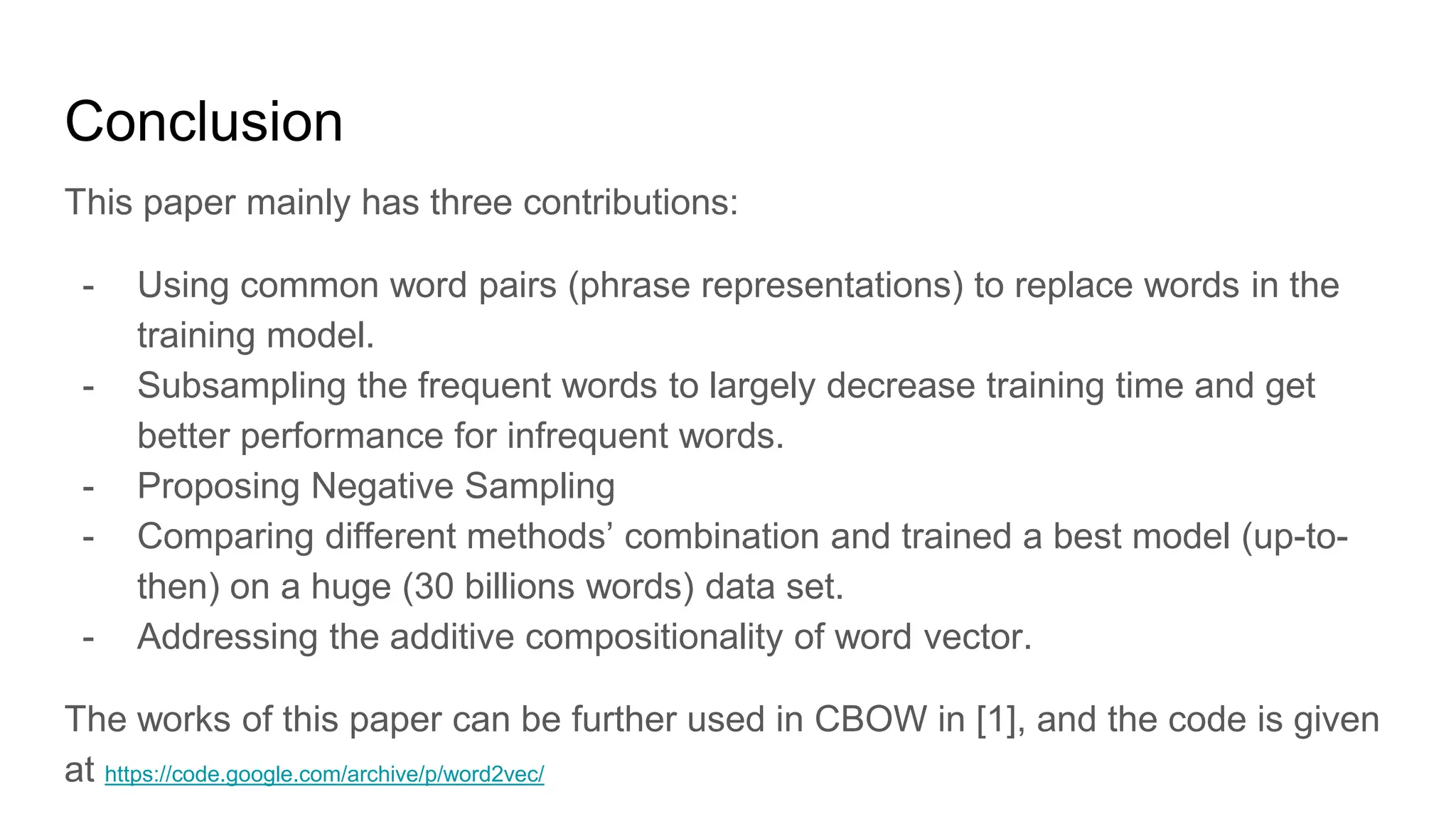 Conclusion
This paper mainly has three contributions:
- Using common word pairs (phrase representations) to replace words in the
training model.
- Subsampling the frequent words to largely decrease training time and get
better performance for infrequent words.
- Proposing Negative Sampling
- Comparing different methods’ combination and trained a best model (up-to-
then) on a huge (30 billions words) data set.
- Addressing the additive compositionality of word vector.
The works of this paper can be further used in CBOW in [1], and the code is given
at https://code.google.com/archive/p/word2vec/
 