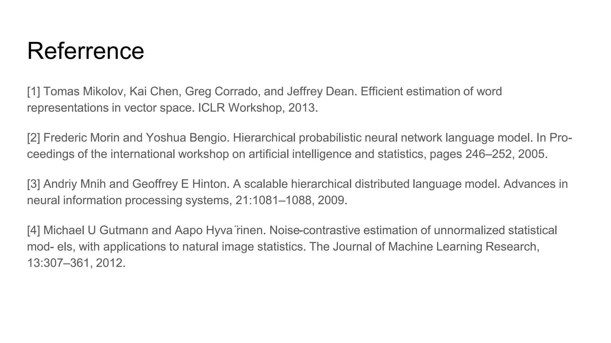 Referrence
[1] Tomas Mikolov, Kai Chen, Greg Corrado, and Jeffrey Dean. Efficient estimation of word
representations in vector space. ICLR Workshop, 2013.
[2] Frederic Morin and Yoshua Bengio. Hierarchical probabilistic neural network language model. In Pro-
ceedings of the international workshop on artificial intelligence and statistics, pages 246–252, 2005.
[3] Andriy Mnih and Geoffrey E Hinton. A scalable hierarchical distributed language model. Advances in
neural information processing systems, 21:1081–1088, 2009.
[4] Michael U Gutmann and Aapo Hyva ̈rinen. Noise-contrastive estimation of unnormalized statistical
mod- els, with applications to natural image statistics. The Journal of Machine Learning Research,
13:307–361, 2012.
 