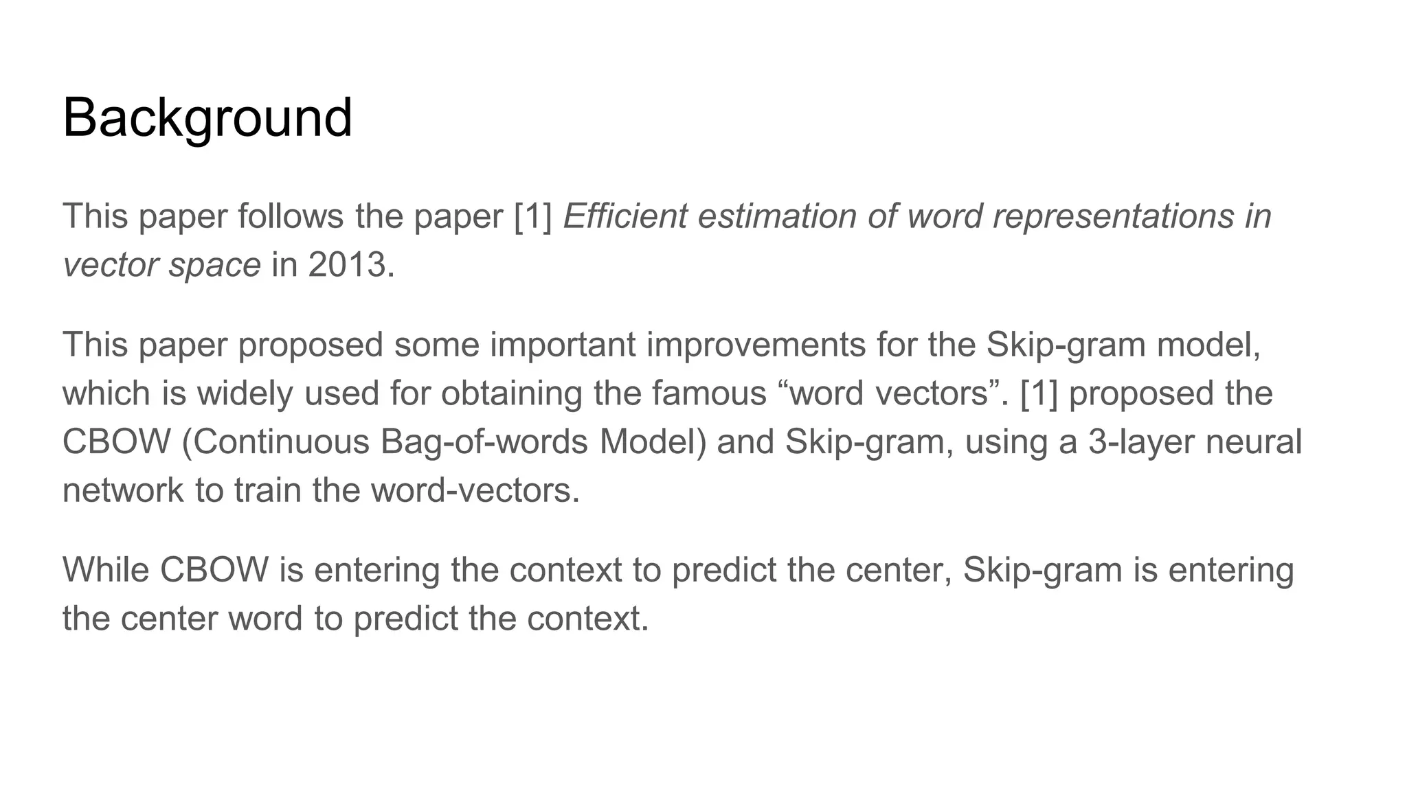 Background
This paper follows the paper [1] Efficient estimation of word representations in
vector space in 2013.
This paper proposed some important improvements for the Skip-gram model,
which is widely used for obtaining the famous “word vectors”. [1] proposed the
CBOW (Continuous Bag-of-words Model) and Skip-gram, using a 3-layer neural
network to train the word-vectors.
While CBOW is entering the context to predict the center, Skip-gram is entering
the center word to predict the context.
 