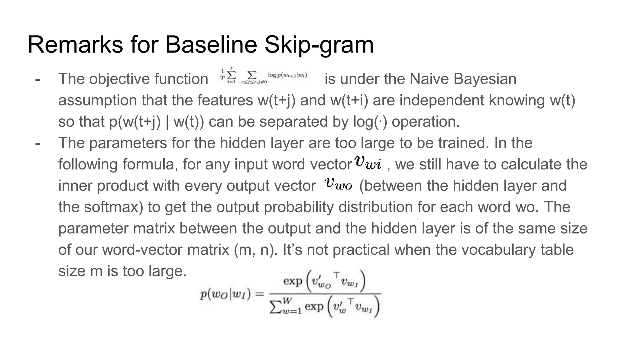 Remarks for Baseline Skip-gram
- The objective function is under the Naive Bayesian
assumption that the features w(t+j) and w(t+i) are independent knowing w(t)
so that p(w(t+j) | w(t)) can be separated by log(ᐧ) operation.
- The parameters for the hidden layer are too large to be trained. In the
following formula, for any input word vector , we still have to calculate the
inner product with every output vector (between the hidden layer and
the softmax) to get the output probability distribution for each word wo. The
parameter matrix between the output and the hidden layer is of the same size
of our word-vector matrix (m, n). It’s not practical when the vocabulary table
size m is too large.
 