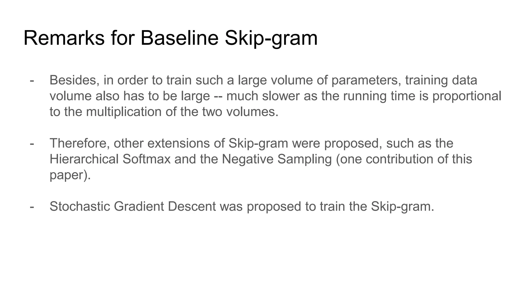 - Besides, in order to train such a large volume of parameters, training data
volume also has to be large -- much slower as the running time is proportional
to the multiplication of the two volumes.
- Therefore, other extensions of Skip-gram were proposed, such as the
Hierarchical Softmax and the Negative Sampling (one contribution of this
paper).
- Stochastic Gradient Descent was proposed to train the Skip-gram.
Remarks for Baseline Skip-gram
 