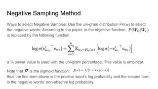 Negative Sampling Method
Ways to select Negative Samples: Use the uni-gram distribution Pn(w) to select
the negative words. According to the paper, in the objective function,
is replaced by the following function
a ? power value is used with the uni-gram percentage. This value is empirical.
Note that is the sigmoid function: ,
thus the first term above is the positive words log probability and the second term
is the negative words non-observe log probability.
 