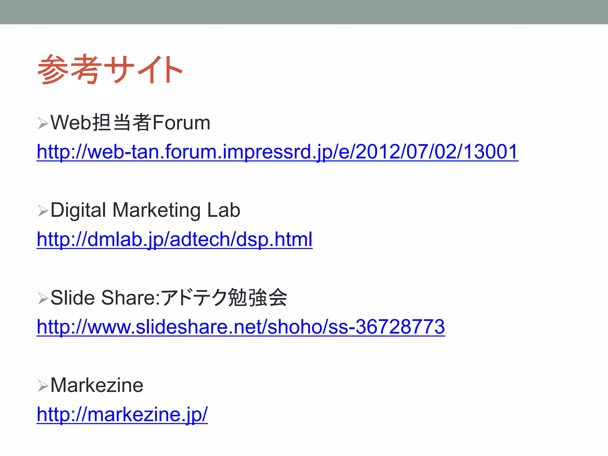 参考サイト
Web担当者Forum
http://web-tan.forum.impressrd.jp/e/2012/07/02/13001
Digital Marketing Lab
http://dmlab.jp/adtech/dsp.html
Slide Share:アドテク勉強会
http://www.slideshare.net/shoho/ss-36728773
Markezine
http://markezine.jp/
 