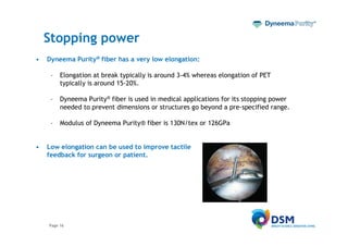 Stopping power
•   Dyneema Purity® fiber has a very low elongation:

     –   Elongation at break typically is around 3-4% whereas elongation of PET
         typically is around 15-20%.

     –   Dyneema Purity® fiber is used in medical applications for its stopping power
         needed to prevent dimensions or structures go beyond a pre-specified range.

     –   Modulus of Dyneema Purity® fiber is 130N/tex or 126GPa


•   Low elongation can be used to improve tactile
    feedback for surgeon or patient.




    Page 16
 