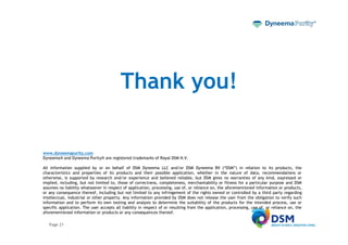 Thank you!

www.dyneemapurity.com
Dyneema® and Dyneema Purity® are registered trademarks of Royal DSM N.V.

All information supplied by or on behalf of DSM Dyneema LLC and/or DSM Dyneema BV (“DSM”) in relation to its products, the
characteristics and properties of its products and their possible application, whether in the nature of data, recommendations or
otherwise, is supported by research and/or experience and believed reliable, but DSM gives no warranties of any kind, expressed or
implied, including, but not limited to, those of correctness, completeness, merchantability or fitness for a particular purpose and DSM
assumes no liability whatsoever in respect of application, processing, use of, or reliance on, the aforementioned information or products,
or any consequence thereof, including but not limited to any infringement of the rights owned or controlled by a third party regarding
intellectual, industrial or other property. Any information provided by DSM does not release the user from the obligation to verify such
information and to perform its own testing and analysis to determine the suitability of the products for the intended process, use or
specific application. The user accepts all liability in respect of or resulting from the application, processing, use of, or reliance on, the
aforementioned information or products or any consequences thereof.

   Page 21
 